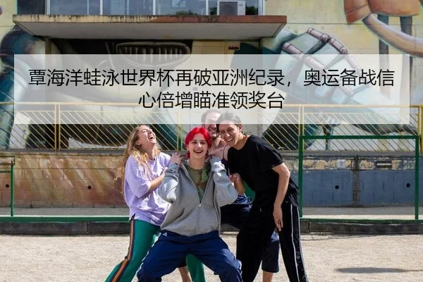 覃海洋蛙泳世界杯再破亚洲纪录，奥运备战信心倍增瞄准领奖台